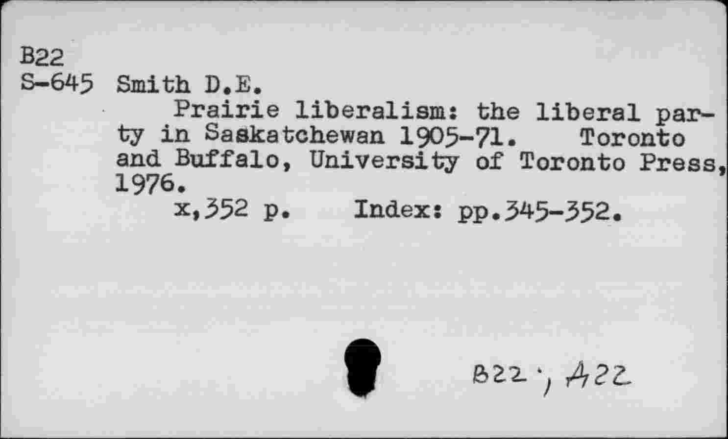 ﻿B22 s-645
Smith D.E.
Prairie liberalism: the liberal party in Saskatchewan 1905-71.	Toronto
and Buffalo, University of Toronto Press 1976.
x,352 p. Index: pp.345-352.
